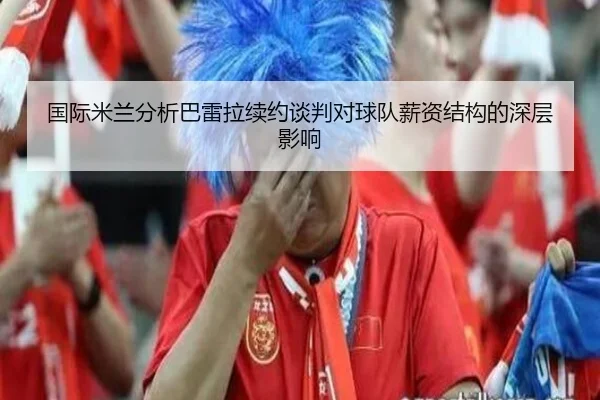 国际米兰分析巴雷拉续约谈判对球队薪资结构的深层影响