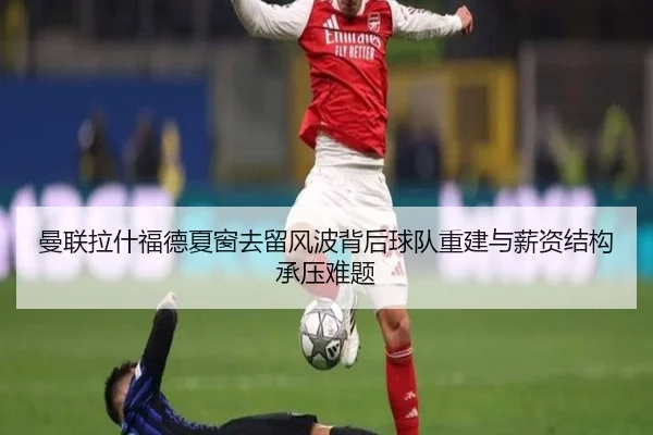 曼联拉什福德夏窗去留风波背后球队重建与薪资结构承压难题