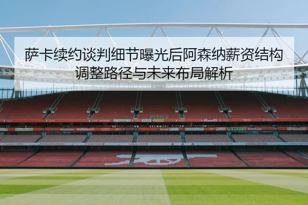 萨卡续约谈判细节曝光后阿森纳薪资结构调整路径与未来布局解析