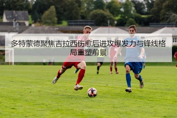 多特蒙德聚焦吉拉西伤愈后进攻爆发力与锋线格局重塑前景